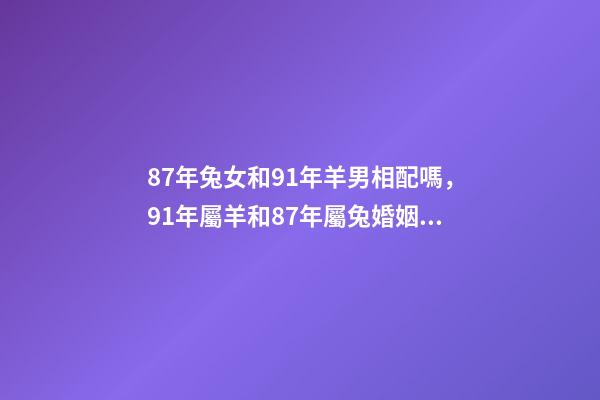 87年兔女和91年羊男相配嗎，91年屬羊和87年屬兔婚姻如何 87兔和91羊相配婚姻如何，87女屬兔和91男屬羊結婚好嗎-第1張-觀點-玄機派